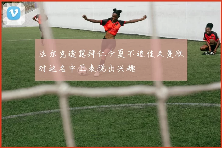 法尔克透露拜仁今夏不追佳夫曼联对这名中卫表现出兴趣