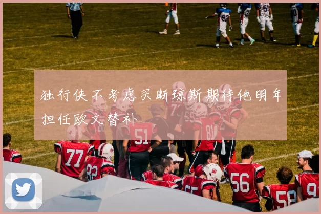 独行侠不考虑买断琼斯期待他明年担任欧文替补