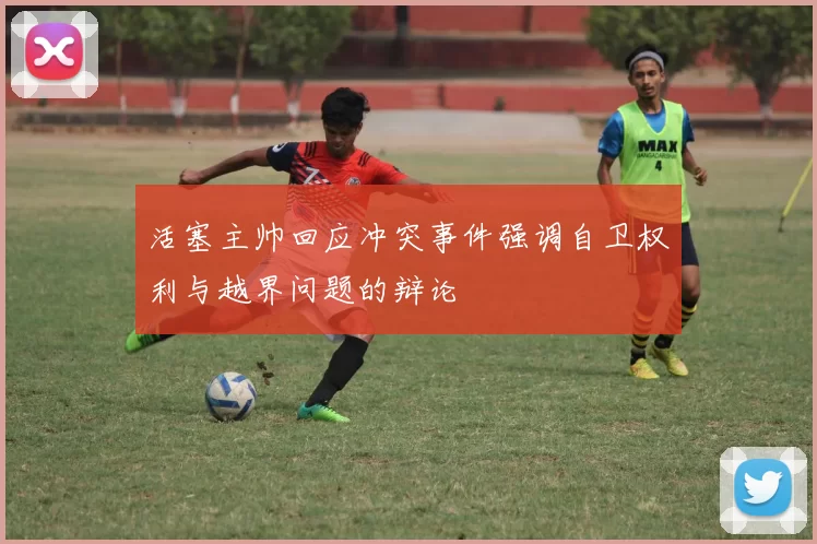 活塞主帅回应冲突事件强调自卫权利与越界问题的辩论