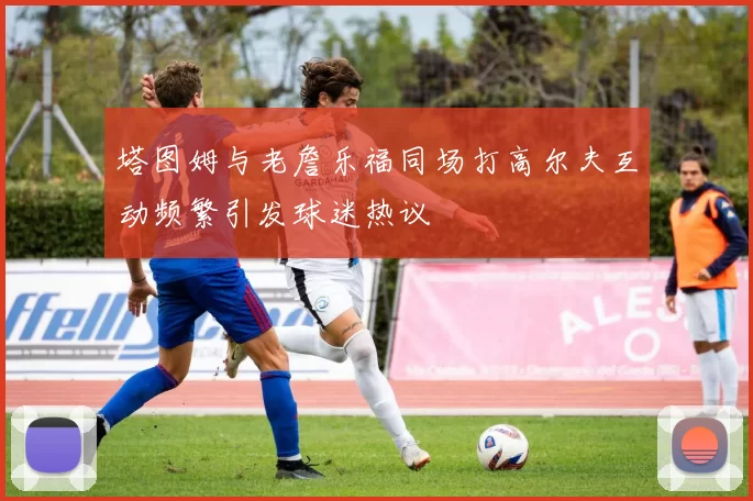 塔图姆与老詹乐福同场打高尔夫互动频繁引发球迷热议