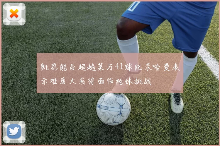 凯恩能否超越莱万41球纪录哈曼表示难度大或将面临轮休挑战