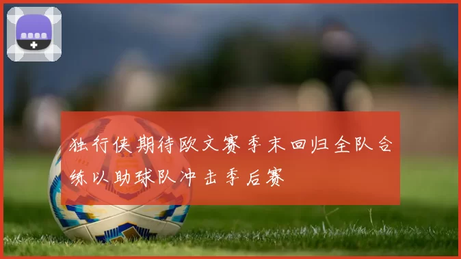 独行侠期待欧文赛季末回归全队合练以助球队冲击季后赛