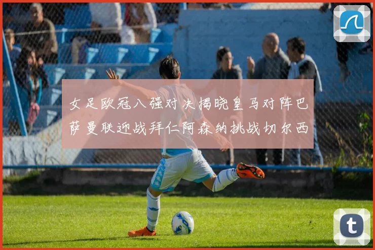 女足欧冠八强对决揭晓皇马对阵巴萨曼联迎战拜仁阿森纳挑战切尔西
