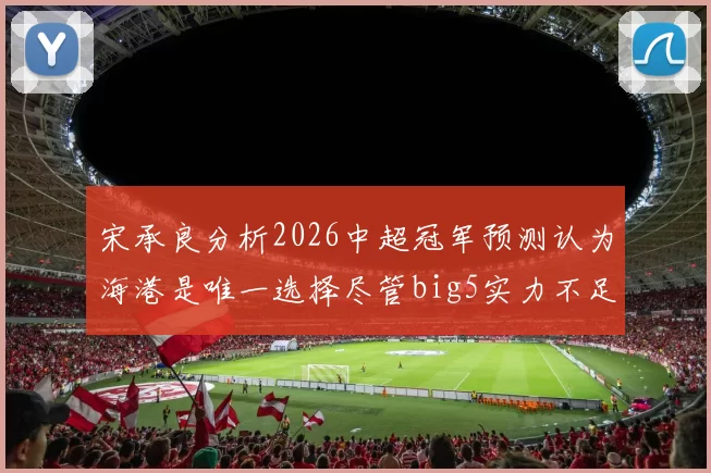 宋承良分析2026中超冠军预测认为海港是唯一选择尽管big5实力不足