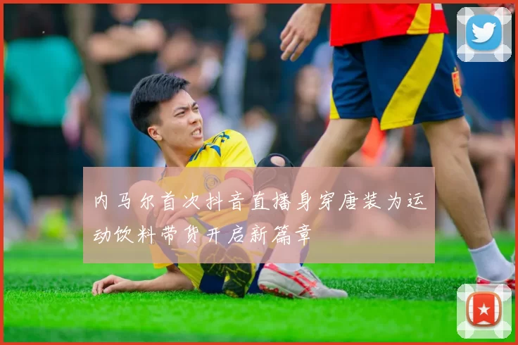 内马尔首次抖音直播身穿唐装为运动饮料带货开启新篇章