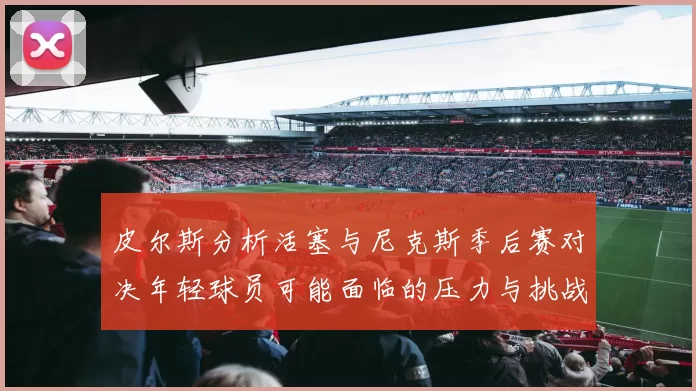 皮尔斯分析活塞与尼克斯季后赛对决年轻球员可能面临的压力与挑战