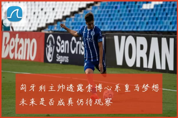 匈牙利主帅透露索博心系皇马梦想未来是否成真仍待观察