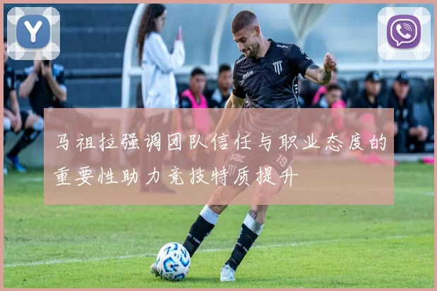 马祖拉强调团队信任与职业态度的重要性助力竞技特质提升