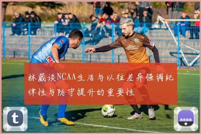 林葳谈NCAA生活与以往差异强调纪律性与防守提升的重要性