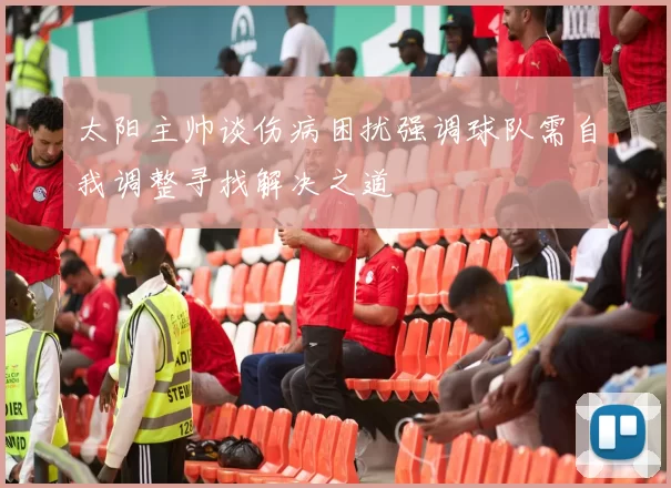 太阳主帅谈伤病困扰强调球队需自我调整寻找解决之道
