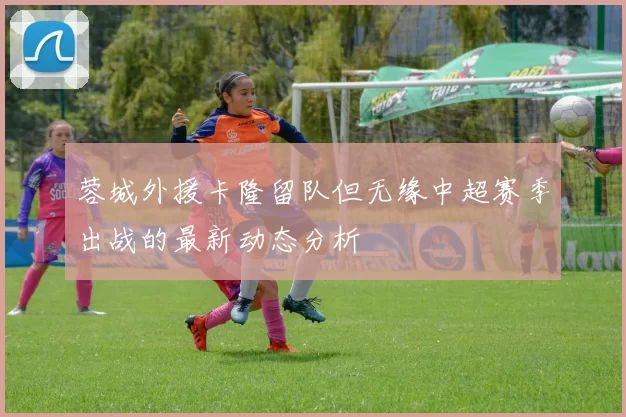 蓉城外援卡隆留队但无缘中超赛季出战的最新动态分析