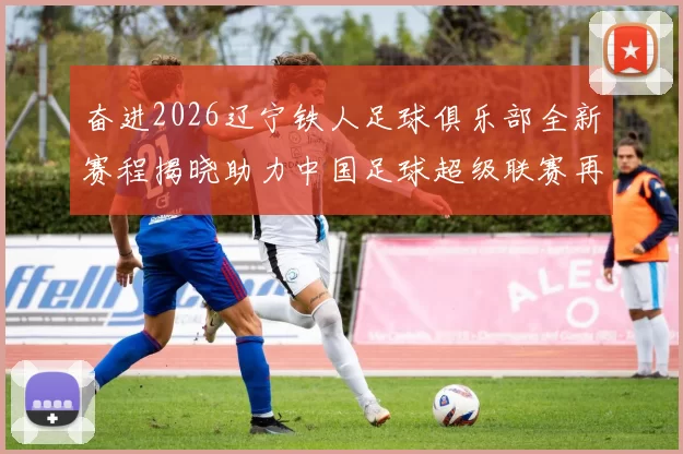 奋进2026辽宁铁人足球俱乐部全新赛程揭晓助力中国足球超级联赛再创辉煌