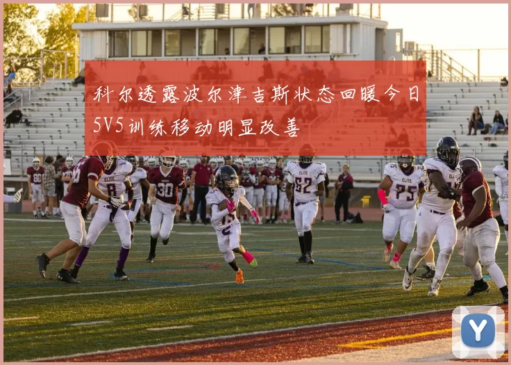 科尔透露波尔津吉斯状态回暖今日5V5训练移动明显改善