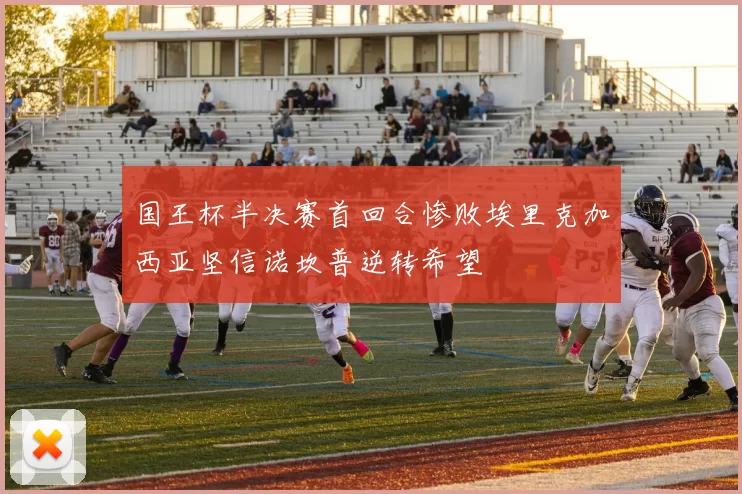 国王杯半决赛首回合惨败埃里克加西亚坚信诺坎普逆转希望
