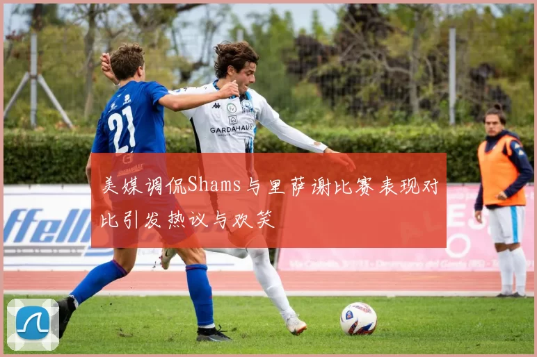 美媒调侃Shams与里萨谢比赛表现对比引发热议与欢笑