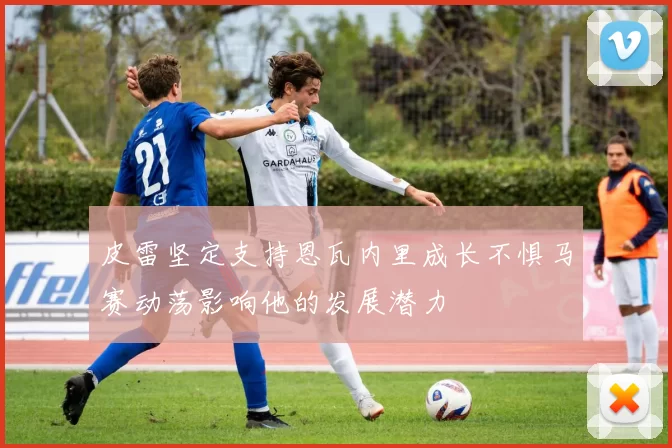 皮雷坚定支持恩瓦内里成长不惧马赛动荡影响他的发展潜力