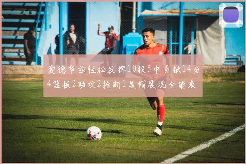 爱德华兹轻松发挥10投5中贡献14分4篮板2助攻2抢断1盖帽展现全能表现
