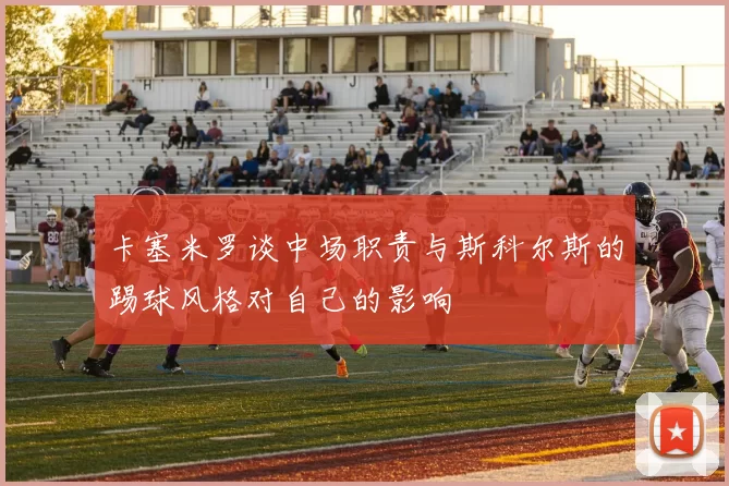 卡塞米罗谈中场职责与斯科尔斯的踢球风格对自己的影响