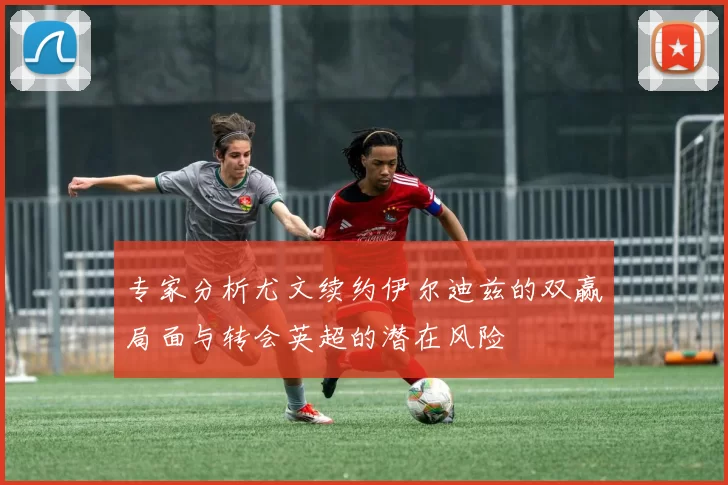 专家分析尤文续约伊尔迪兹的双赢局面与转会英超的潜在风险