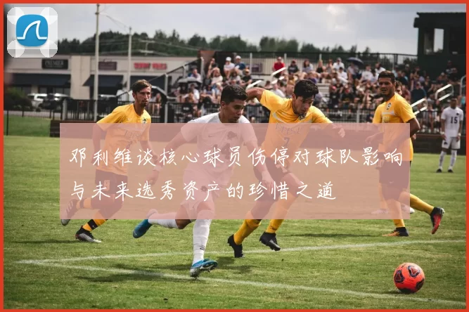 邓利维谈核心球员伤停对球队影响与未来选秀资产的珍惜之道