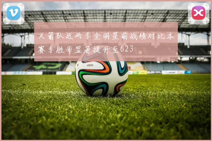 火箭队近两季全明星前战绩对比本赛季胜率显著提升至623