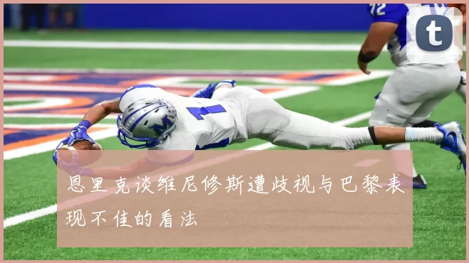 恩里克谈维尼修斯遭歧视与巴黎表现不佳的看法