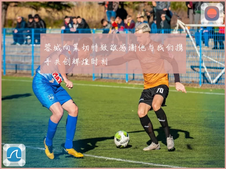 蓉城向莱切特致敬感谢他与我们携手共创辉煌时刻