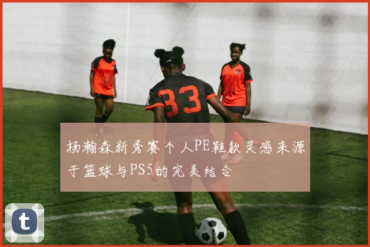 杨瀚森新秀赛个人PE鞋款灵感来源于篮球与PS5的完美结合