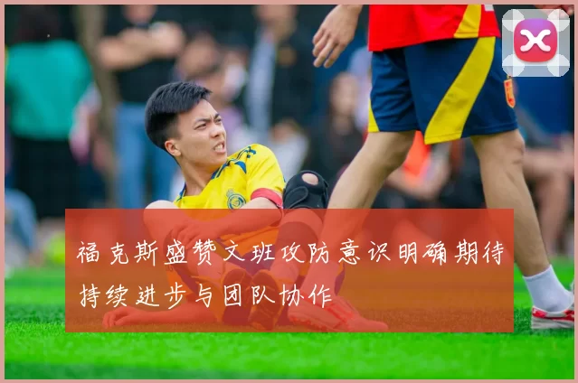 福克斯盛赞文班攻防意识明确期待持续进步与团队协作