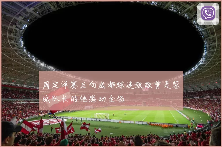 周定洋赛后向成都球迷致敬曾是蓉城队长的他感动全场