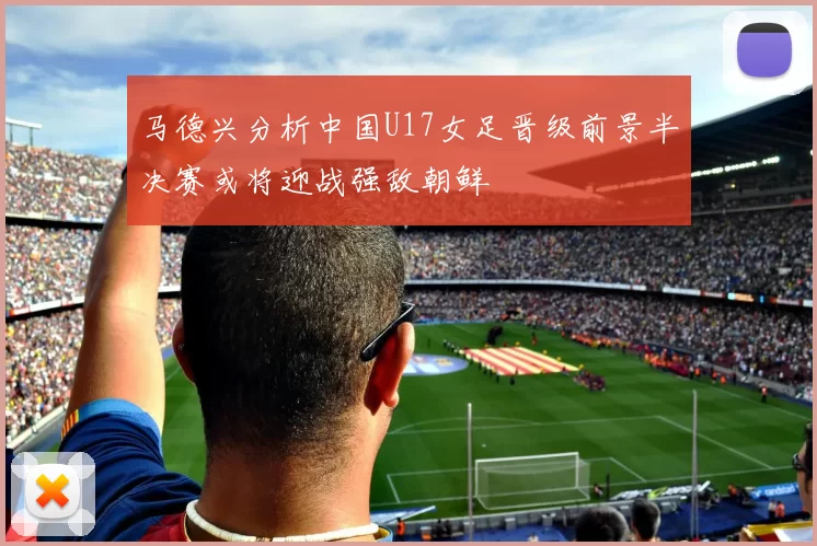 马德兴分析中国U17女足晋级前景半决赛或将迎战强敌朝鲜