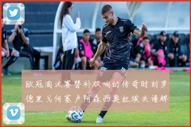 欧冠淘汰赛替补双响的传奇时刻罗德里戈何塞卢阿森西奥杜埃共谱辉煌