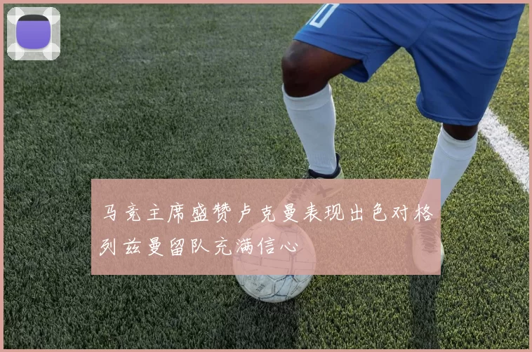 马竞主席盛赞卢克曼表现出色对格列兹曼留队充满信心
