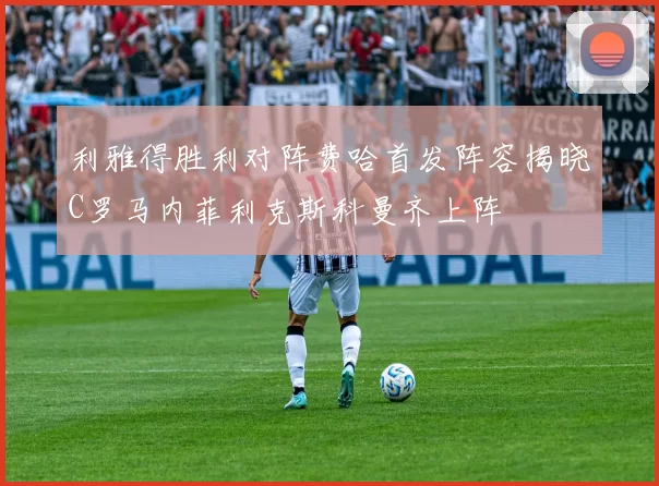 利雅得胜利对阵费哈首发阵容揭晓C罗马内菲利克斯科曼齐上阵